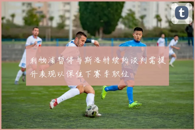 利物浦暂停与斯洛特续约谈判需提升表现以保住下赛季职位