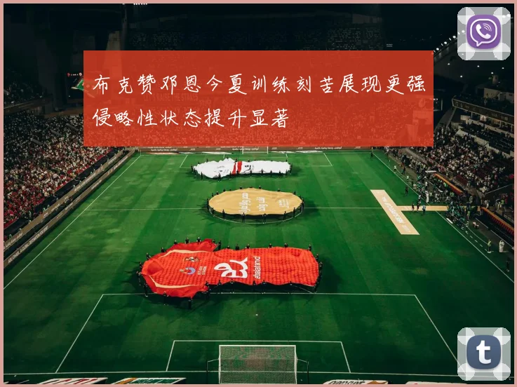 布克赞邓恩今夏训练刻苦展现更强侵略性状态提升显著