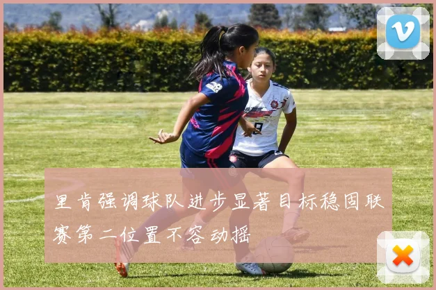 里肯强调球队进步显著目标稳固联赛第二位置不容动摇