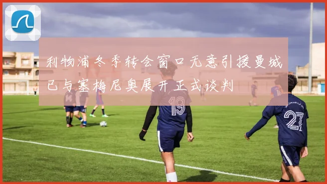 利物浦冬季转会窗口无意引援曼城已与塞梅尼奥展开正式谈判