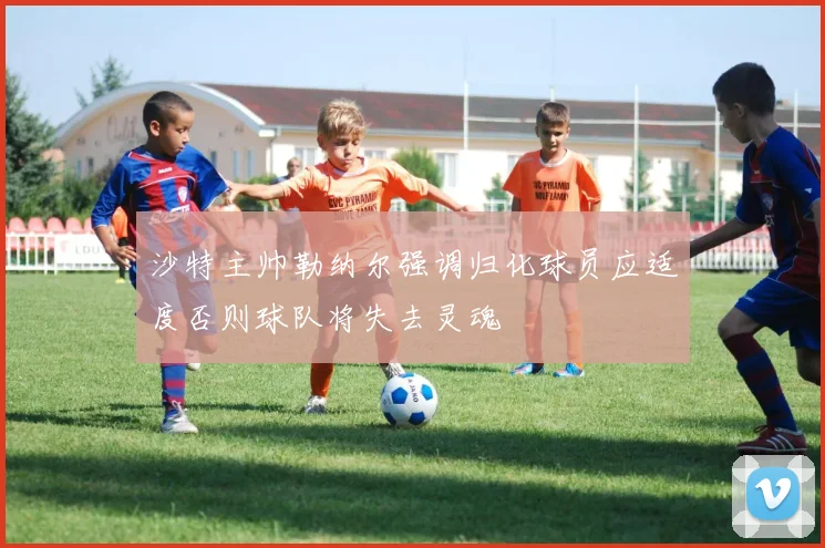 沙特主帅勒纳尔强调归化球员应适度否则球队将失去灵魂