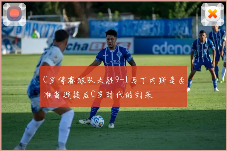 C罗停赛球队大胜9-1马丁内斯是否准备迎接后C罗时代的到来