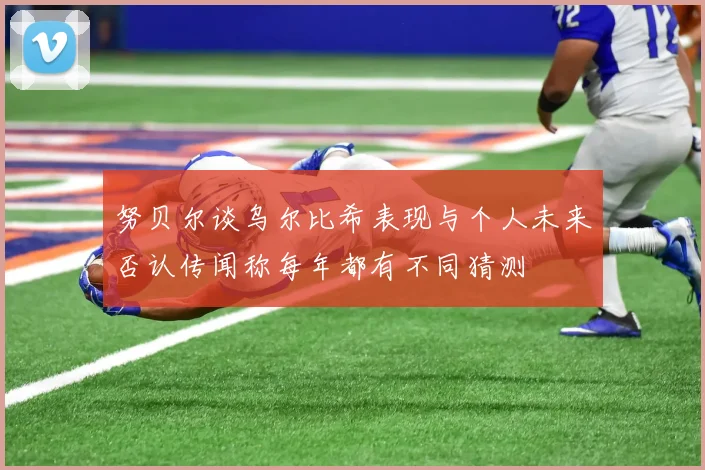 努贝尔谈乌尔比希表现与个人未来否认传闻称每年都有不同猜测