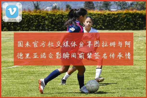 国米官方社交媒体分享图拉姆与阿德里亚诺合影瞬间前辈签名传承情怀