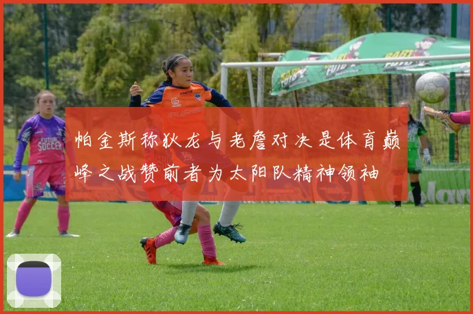 帕金斯称狄龙与老詹对决是体育巅峰之战赞前者为太阳队精神领袖