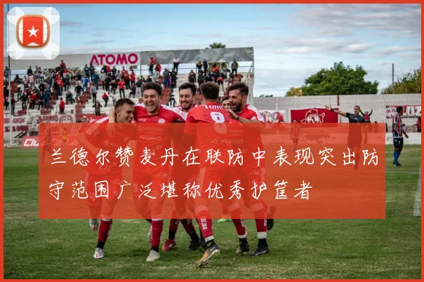 兰德尔赞麦丹在联防中表现突出防守范围广泛堪称优秀护筐者