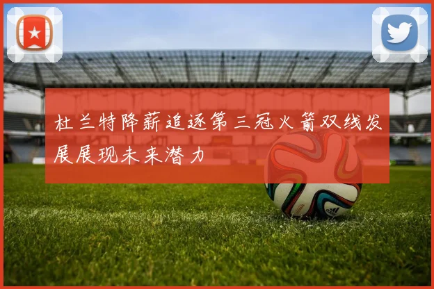 杜兰特降薪追逐第三冠火箭双线发展展现未来潜力