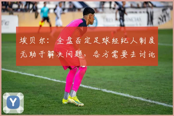 埃贝尔：全盘否定足球经纪人制度无助于解决问题，各方需要去讨论