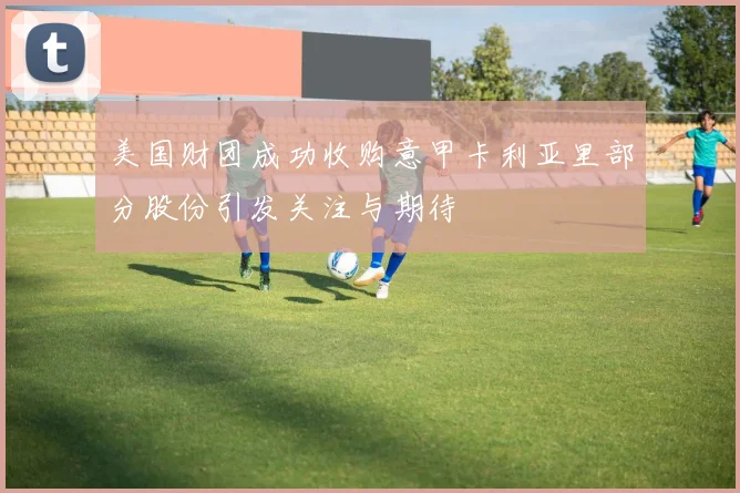 美国财团成功收购意甲卡利亚里部分股份引发关注与期待