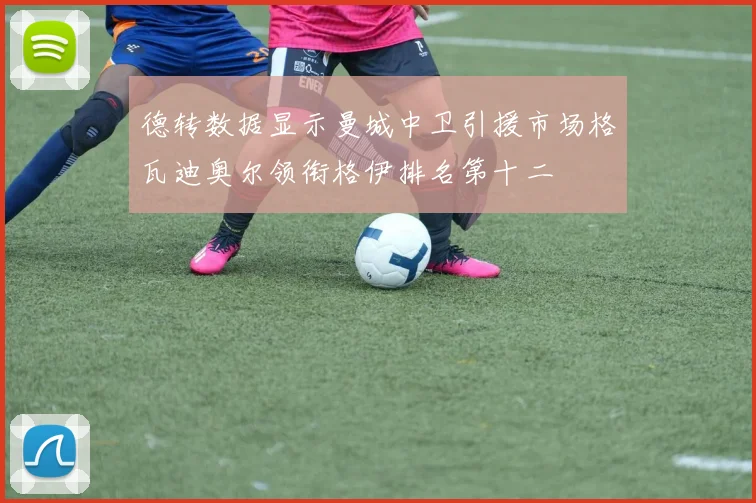 德转数据显示曼城中卫引援市场格瓦迪奥尔领衔格伊排名第十二