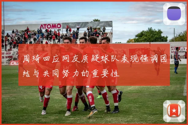 周琦回应网友质疑球队表现强调团结与共同努力的重要性