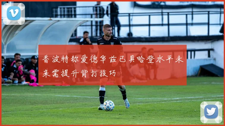 香波特称爱德华兹已具哈登水平未来需提升背打技巧
