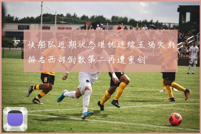 快船队近期状态堪忧连续五场失利排名西部倒数第二再遭重创