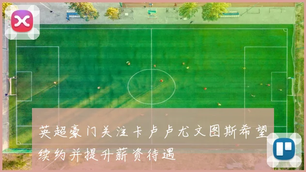 英超豪门关注卡卢卢尤文图斯希望续约并提升薪资待遇